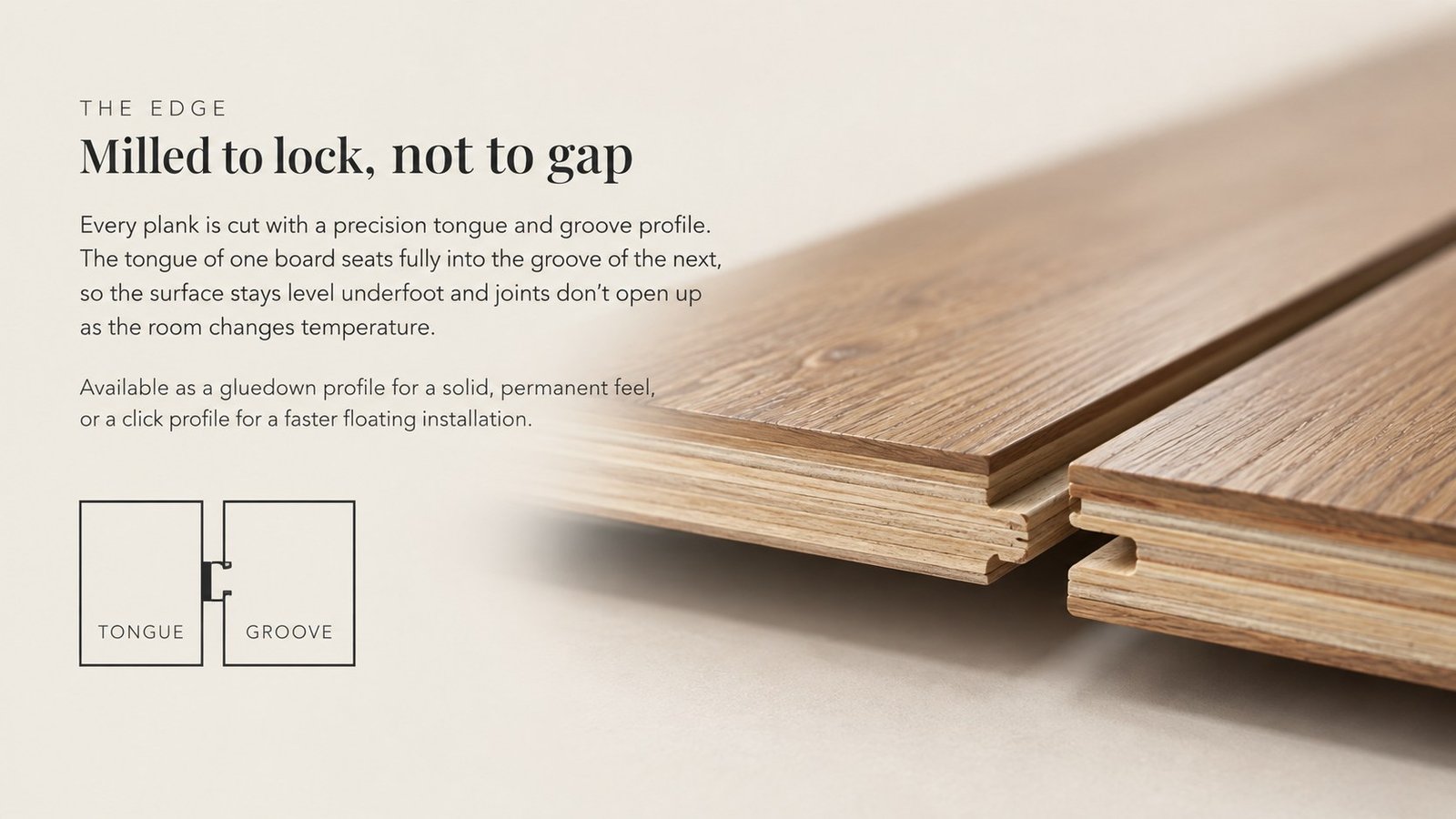 The Edge — Milled to lock, not to gap. Every plank is cut with a precision tongue-and-groove profile: the tongue of one board seats fully into the groove of the next, so the surface stays level underfoot and joints don't open up as the room changes temperature. Available as a glue-down profile for a solid, permanent feel, or a click profile for a faster floating installation over underlay.